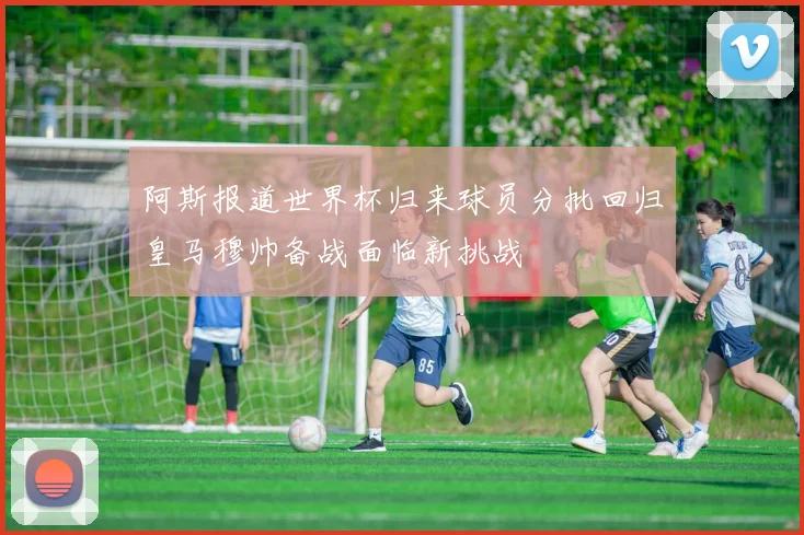 阿斯报道世界杯归来球员分批回归皇马穆帅备战面临新挑战