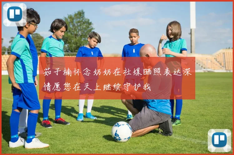 茹子楠怀念奶奶在社媒晒照表达深情愿您在天上继续守护我