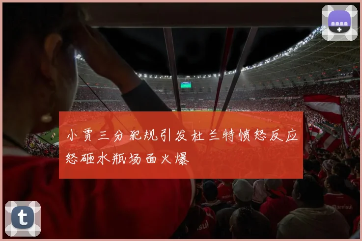 小贾三分犯规引发杜兰特愤怒反应怒砸水瓶场面火爆