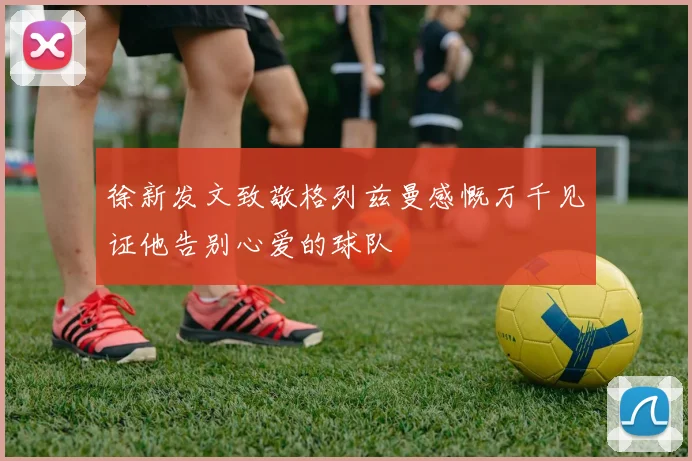 徐新发文致敬格列兹曼感慨万千见证他告别心爱的球队