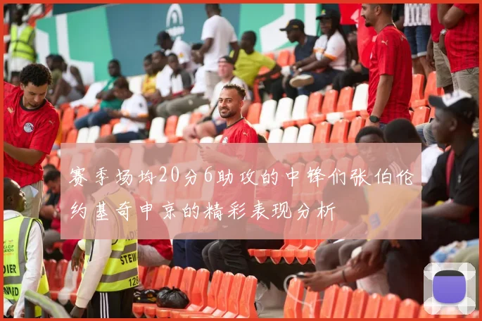 赛季场均20分6助攻的中锋们张伯伦约基奇申京的精彩表现分析