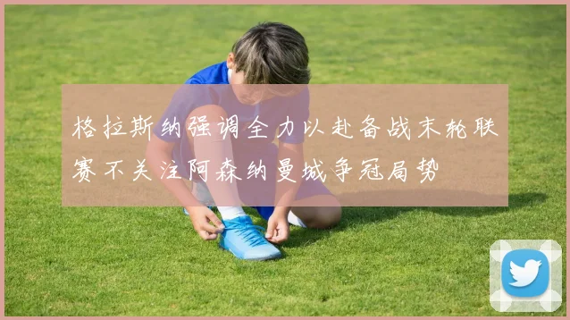 格拉斯纳强调全力以赴备战末轮联赛不关注阿森纳曼城争冠局势