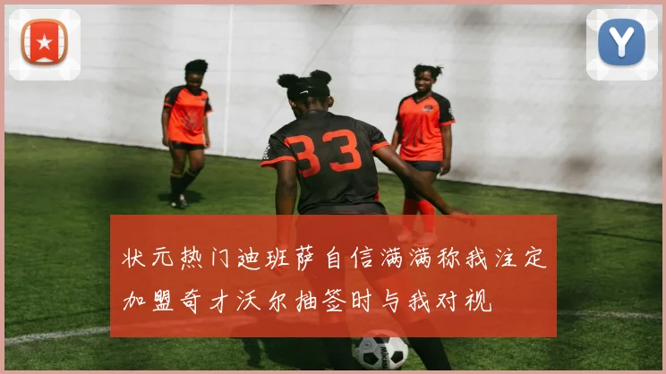状元热门迪班萨自信满满称我注定加盟奇才沃尔抽签时与我对视