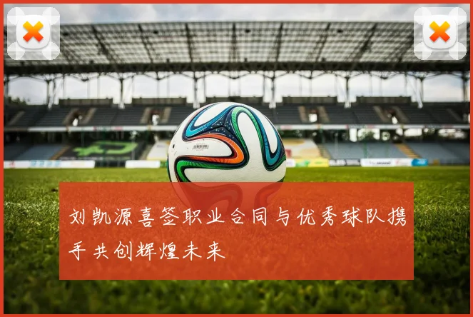 刘凯源喜签职业合同与优秀球队携手共创辉煌未来