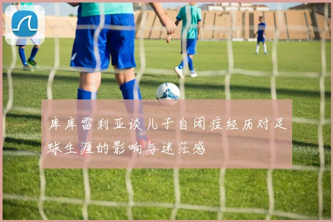库库雷利亚谈儿子自闭症经历对足球生涯的影响与迷茫感