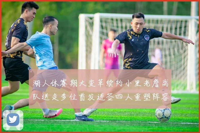 湖人休赛期大变革续约小里老詹离队送走多位首发连签四人重塑阵容