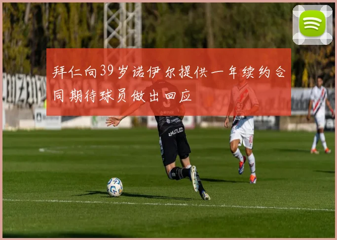 拜仁向39岁诺伊尔提供一年续约合同期待球员做出回应