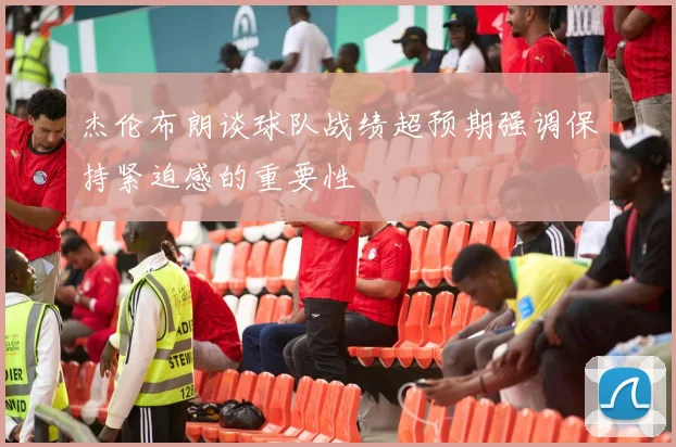 杰伦布朗谈球队战绩超预期强调保持紧迫感的重要性