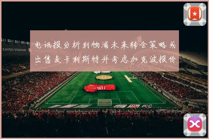 电讯报分析利物浦未来转会策略或出售麦卡利斯特并考虑加克波报价