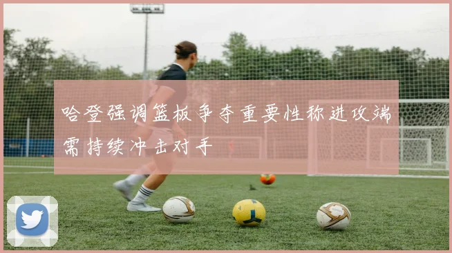 哈登强调篮板争夺重要性称进攻端需持续冲击对手