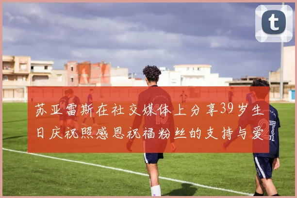苏亚雷斯在社交媒体上分享39岁生日庆祝照感恩祝福粉丝的支持与爱护