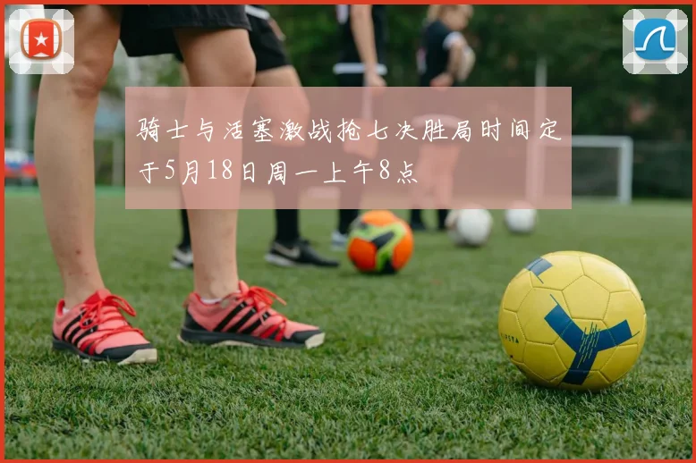 骑士与活塞激战抢七决胜局时间定于5月18日周一上午8点