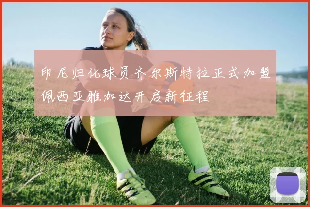 印尼归化球员齐尔斯特拉正式加盟佩西亚雅加达开启新征程