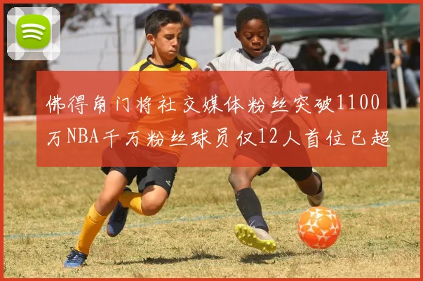 佛得角门将社交媒体粉丝突破1100万NBA千万粉丝球员仅12人首位已超亿