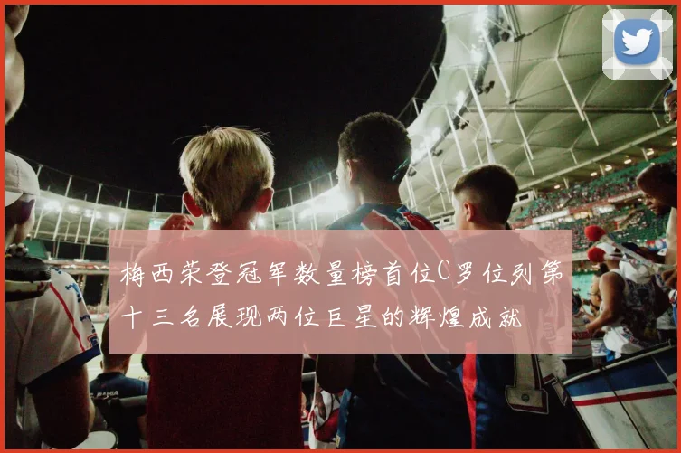 梅西荣登冠军数量榜首位C罗位列第十三名展现两位巨星的辉煌成就