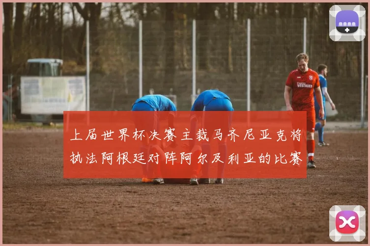 上届世界杯决赛主裁马齐尼亚克将执法阿根廷对阵阿尔及利亚的比赛