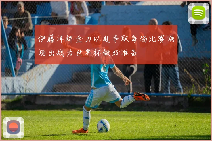 伊藤洋辉全力以赴争取每场比赛满场出战为世界杯做好准备
